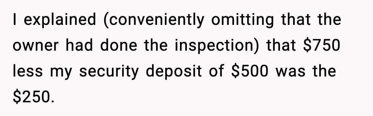 I explained (conveniently omitting that the owner had done the inspection) that $750 less my security deposit of $500 was the $250.
