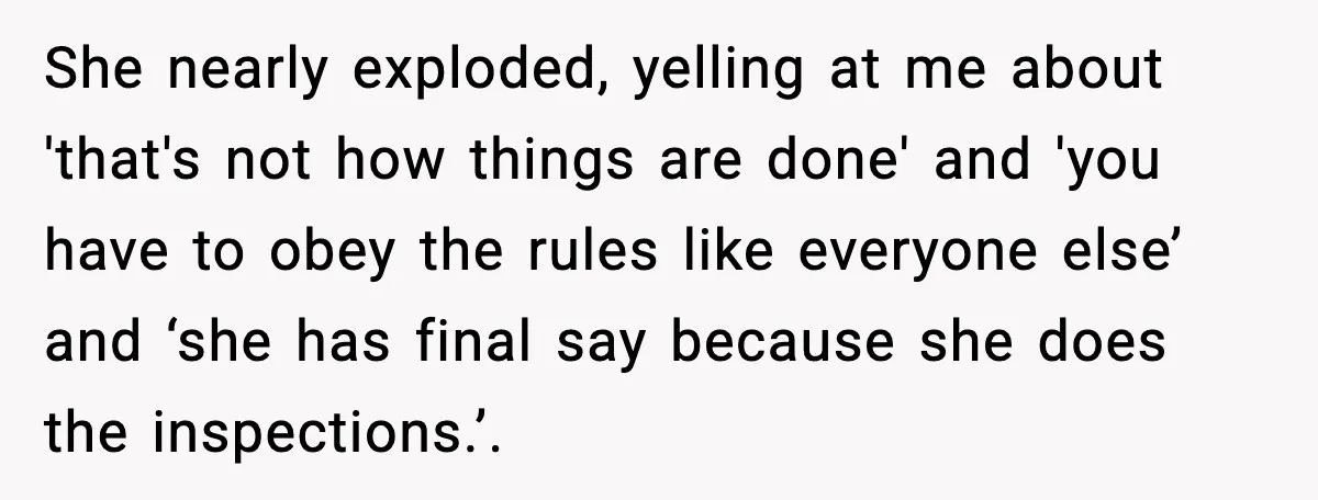 She nearly exploded, yelling at me about 'that's not how things are done' and 'you have to obey the rules like everyone else’ and ‘she has final say because she...