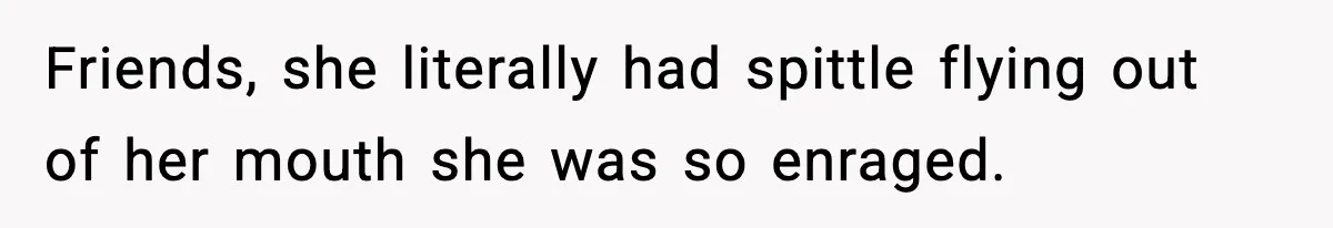 Friends, she literally had spittle flying out of her mouth she was so enraged.