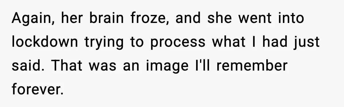 Again, her brain froze, and she went into lockdown trying to process what I had just said. That was an image I'll remember forever.