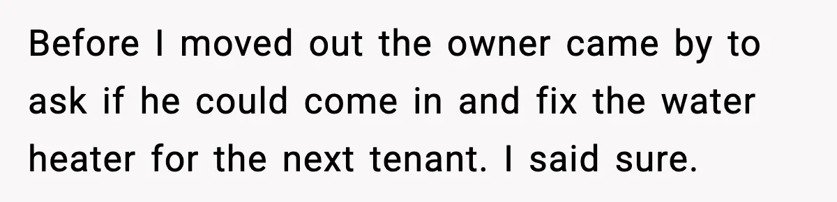 Before I moved out the owner came by to ask if he could come in and fix the water heater for the next tenant. I said sure.