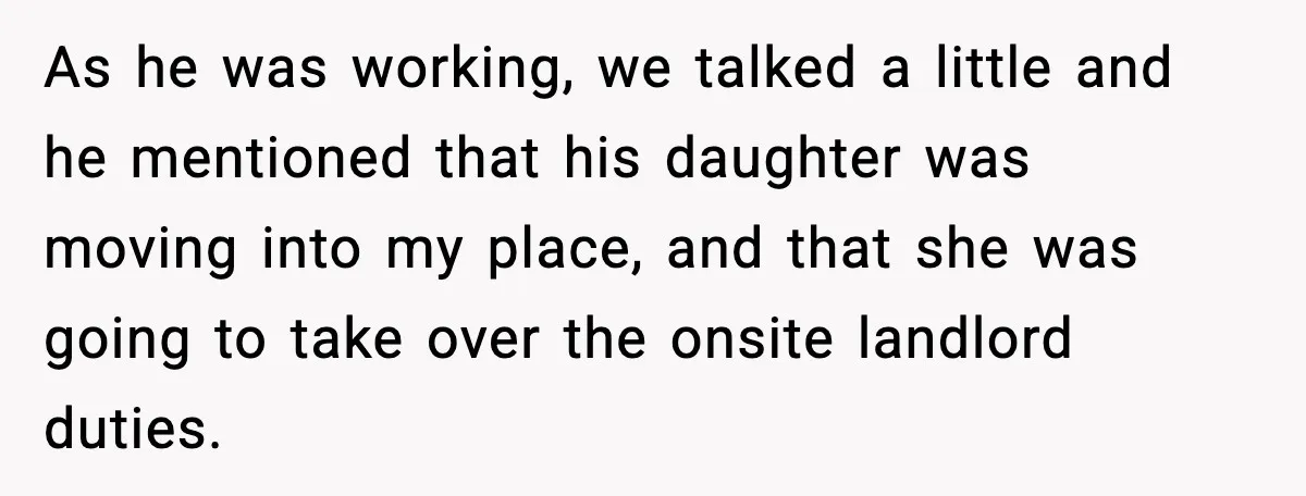 As he was working, we talked a little and he mentioned that his daughter was moving into my place, and that she was going to take over the onsite landlord...