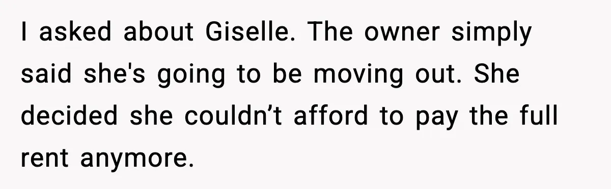 I asked about Giselle. The owner simply said she's going to be moving out. She decided she couldn’t afford to pay the full rent anymore.
