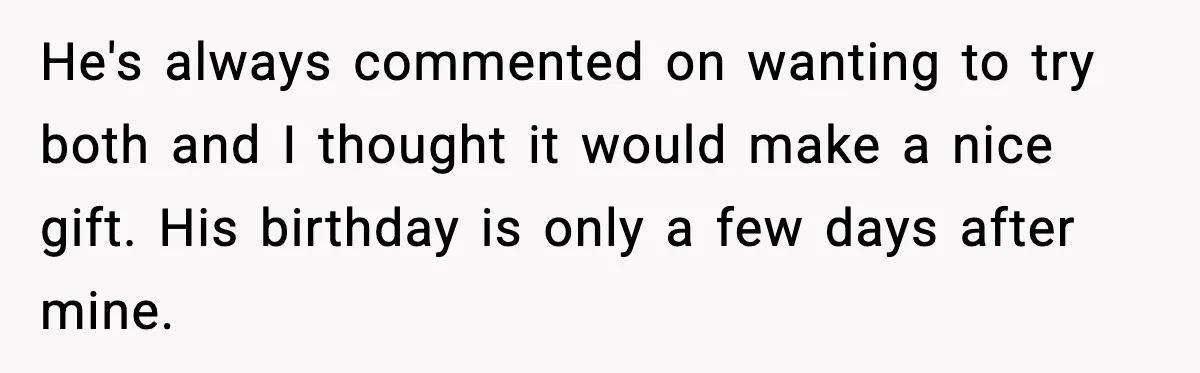 He's always commented on wanting to try both and I thought it would make a nice gift. His birthday is only a few days after mine.