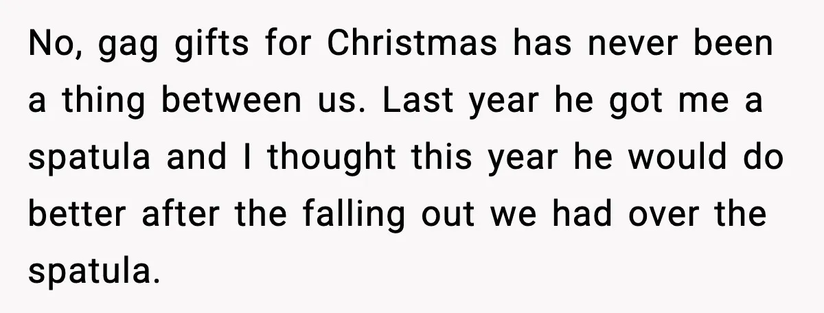No, gag gifts for Christmas has never been a thing between us. Last year he got me a spatula and I thought this year he would do better after the...