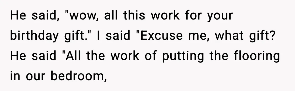He said, "wow, all this work for your birthday gift." I said "Excuse me, what gift? He said "All the work of putting the flooring in our bedroom,