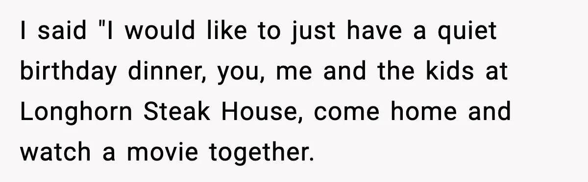 I said "I would like to just have a quiet birthday dinner, you, me and the kids at Longhorn Steak House, come home and watch a movie together.