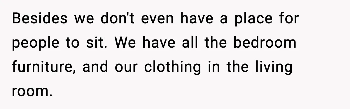 Besides we don't even have a place for people to sit. We have all the bedroom furniture, and our clothing in the living room.