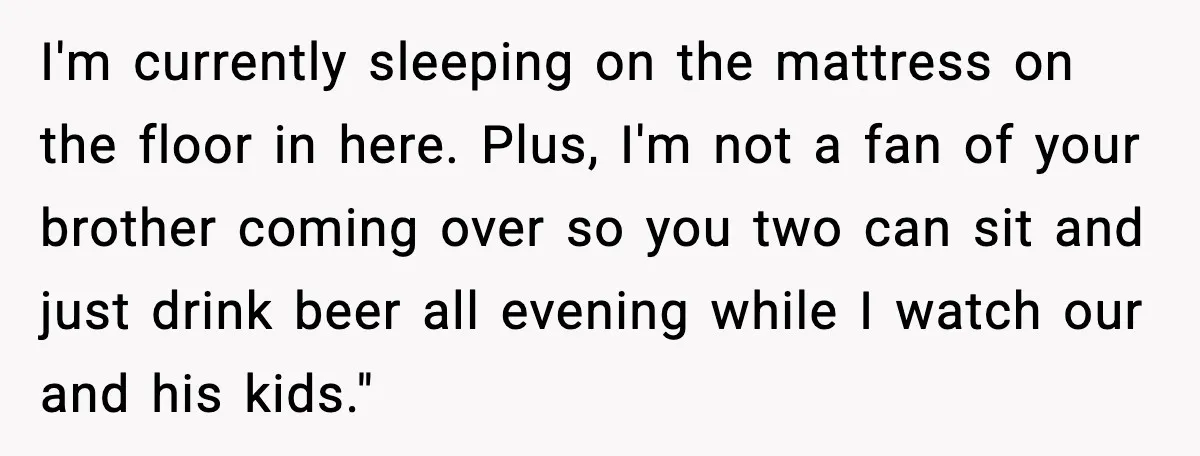 I'm currently sleeping on the mattress on the floor in here. Plus, I'm not a fan of your brother coming over so you two can sit and just drink beer...