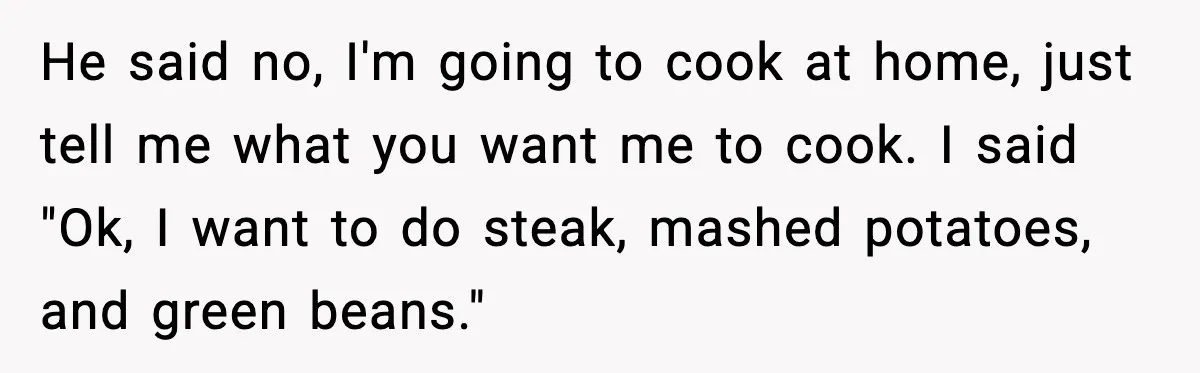 He said no, I'm going to cook at home, just tell me what you want me to cook. I said "Ok, I want to do steak, mashed potatoes, and green...