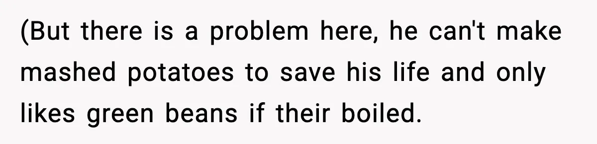 (But there is a problem here, he can't make mashed potatoes to save his life and only likes green beans if their boiled.