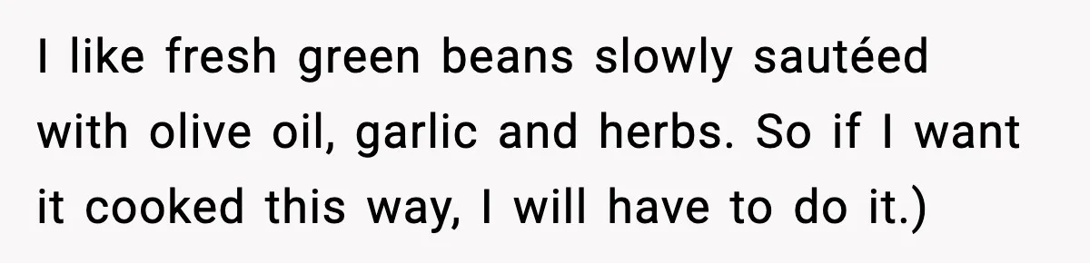 I like fresh green beans slowly sautéed with olive oil, garlic and herbs. So if I want it cooked this way, I will have to do it.)
