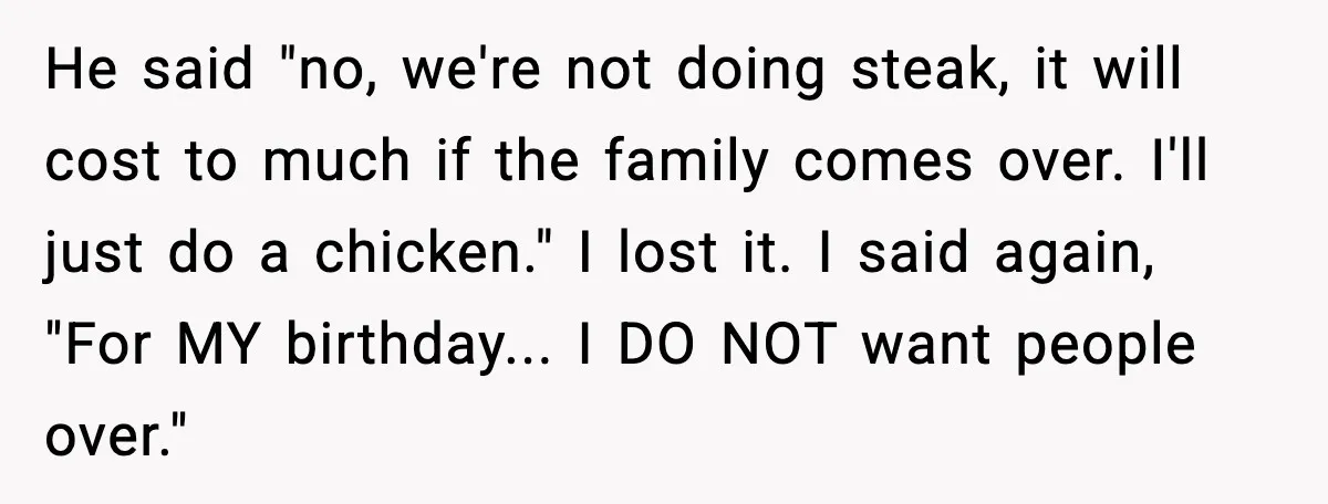He said "no, we're not doing steak, it will cost to much if the family comes over. I'll just do a chicken." I lost it. I said again, "For MY...
