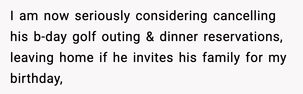 I am now seriously considering cancelling his b-day golf outing & dinner reservations, leaving home if he invites his family for my birthday,