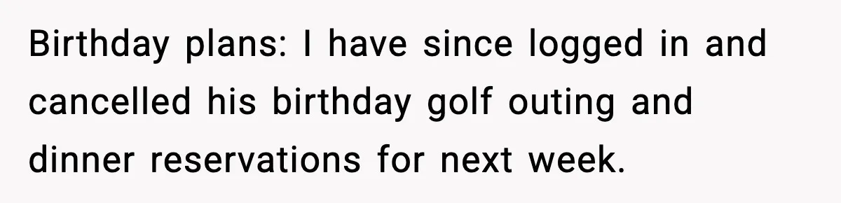 Birthday plans: I have since logged in and cancelled his birthday golf outing and dinner reservations for next week.