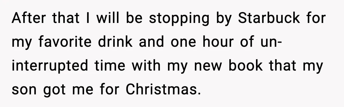After that I will be stopping by Starbuck for my favorite drink and one hour of un-interrupted time with my new book that my son got me for Christmas.