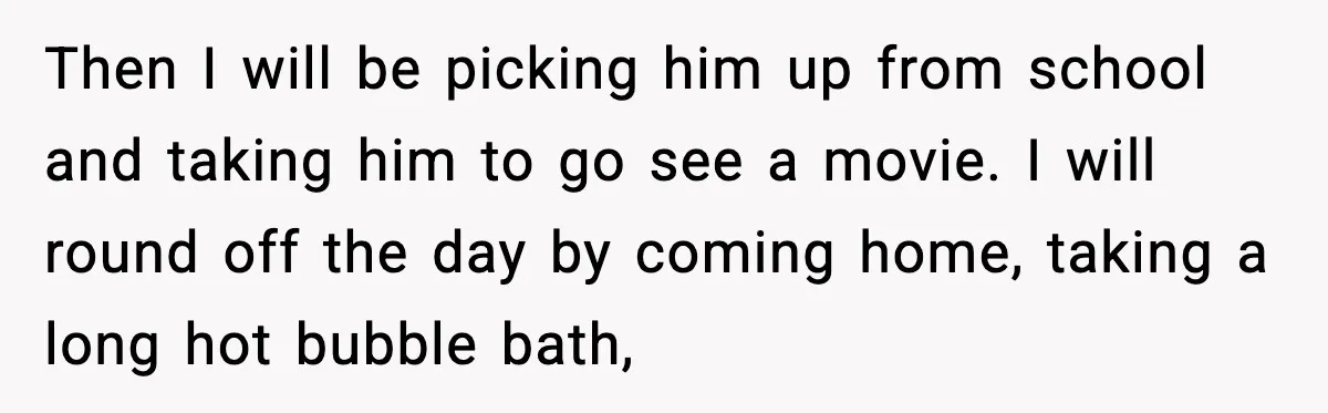 Then I will be picking him up from school and taking him to go see a movie. I will round off the day by coming home, taking a long hot...
