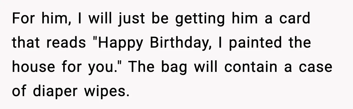 For him, I will just be getting him a card that reads "Happy Birthday, I painted the house for you." The bag will contain a case of diaper wipes.