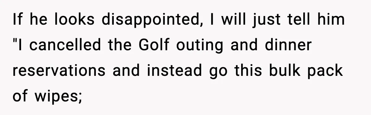 If he looks disappointed, I will just tell him "I cancelled the Golf outing and dinner reservations and instead go this bulk pack of wipes;