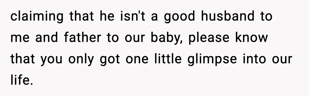 claiming that he isn't a good husband to me and father to our baby, please know that you only got one little glimpse into our life.