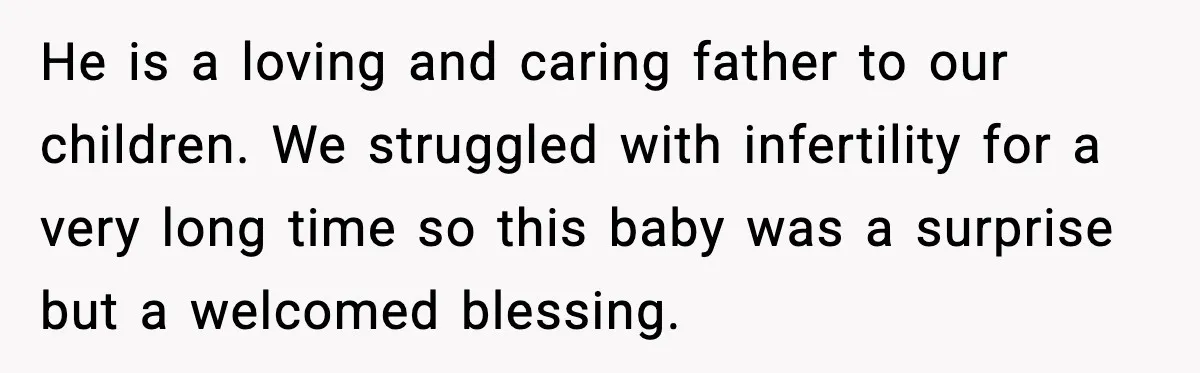 He is a loving and caring father to our children. We struggled with infertility for a very long time so this baby was a surprise but a welcomed blessing.