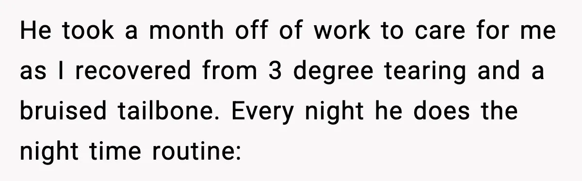 He took a month off of work to care for me as I recovered from 3 degree tearing and a bruised tailbone. Every night he does the night time routine: