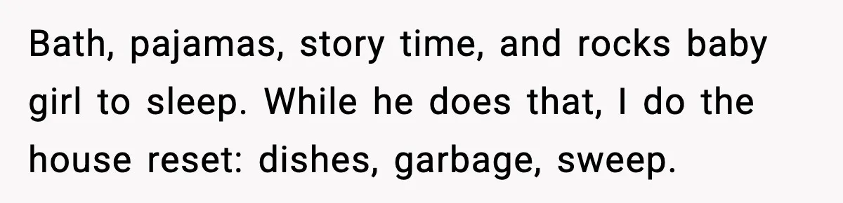 Bath, pajamas, story time, and rocks baby girl to sleep. While he does that, I do the house reset: dishes, garbage, sweep.