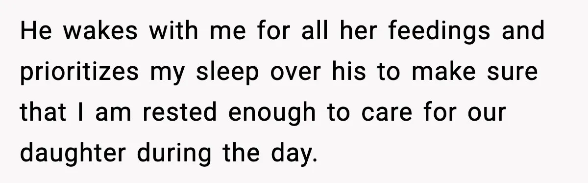 He wakes with me for all her feedings and prioritizes my sleep over his to make sure that I am rested enough to care for our daughter during the day.