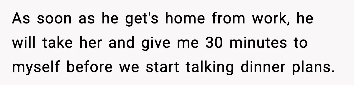 As soon as he get's home from work, he will take her and give me 30 minutes to myself before we start talking dinner plans.