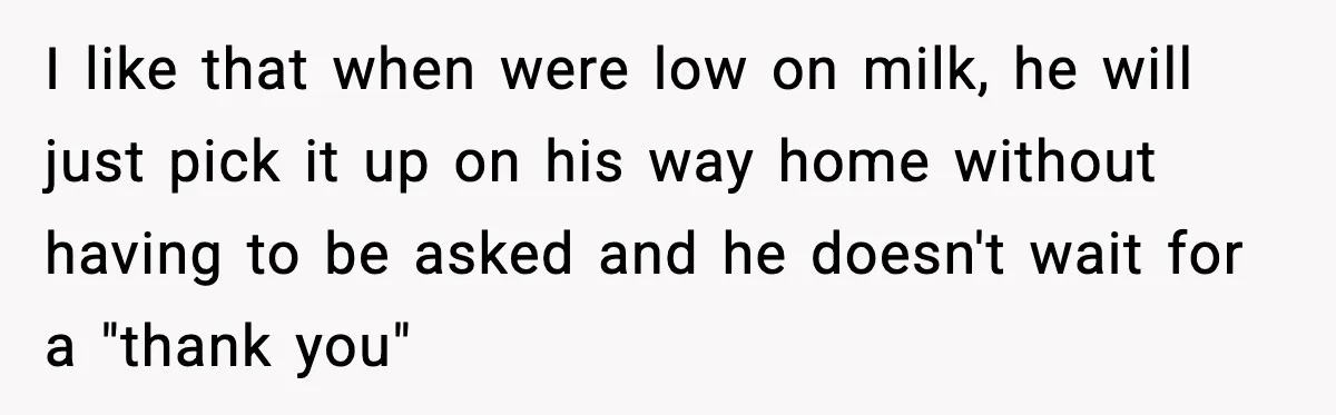 I like that when were low on milk, he will just pick it up on his way home without having to be asked and he doesn't wait for a "thank...