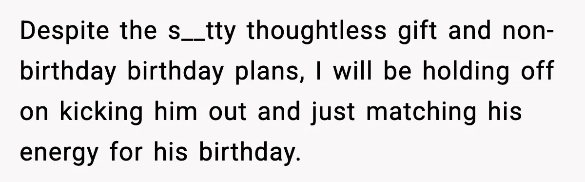 Despite the s__tty thoughtless gift and non-birthday birthday plans, I will be holding off on kicking him out and just matching his energy for his birthday.