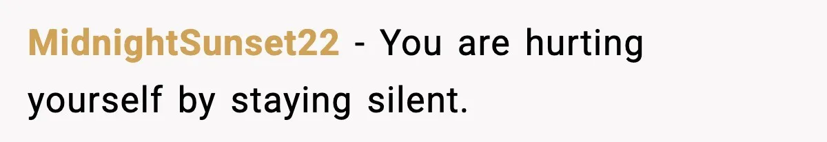 MidnightSunset22 - You are hurting yourself by staying silent.