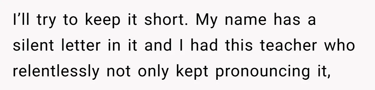 I’ll try to keep it short. My name has a silent letter in it and I had this teacher who relentlessly not only kept pronouncing it,