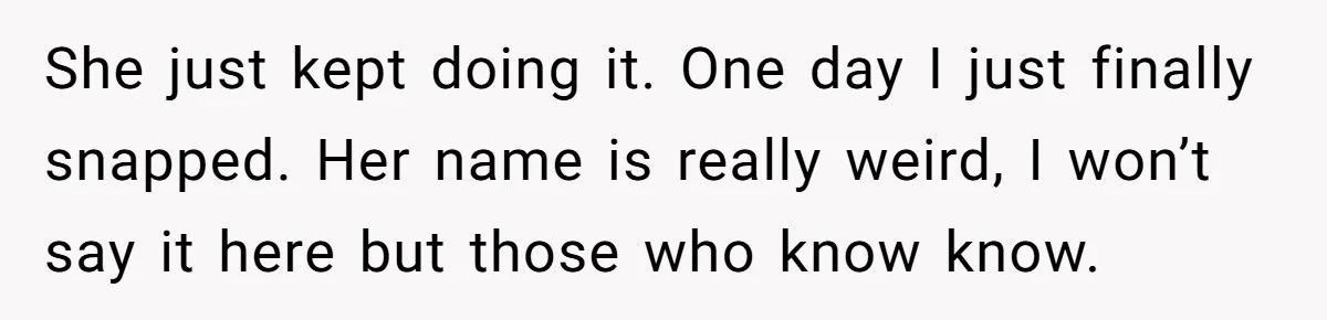 She just kept doing it. One day I just finally snapped. Her name is really weird, I won’t say it here but those who know know.