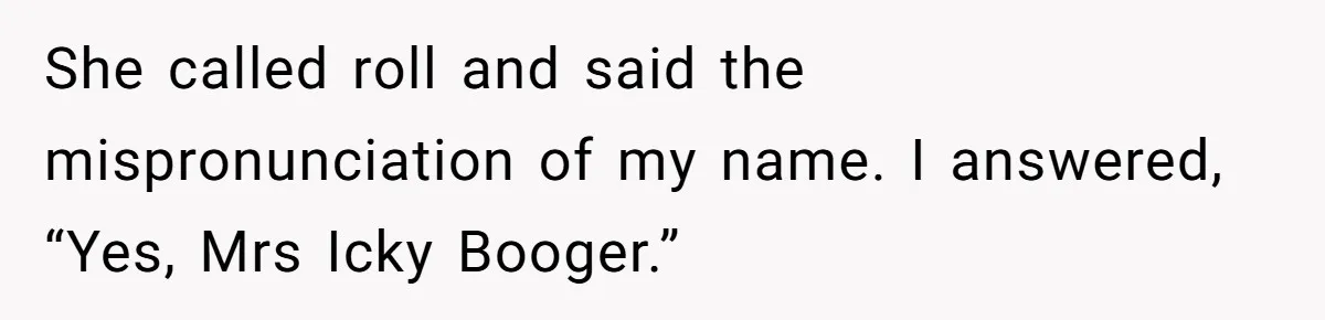 She called roll and said the mispronunciation of my name. I answered, “Yes, Mrs Icky Booger.”