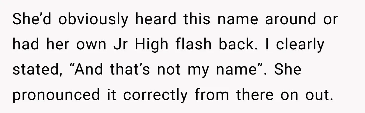 She’d obviously heard this name around or had her own Jr High flash back. I clearly stated, “And that’s not my name”. She pronounced it correctly from there on out.
