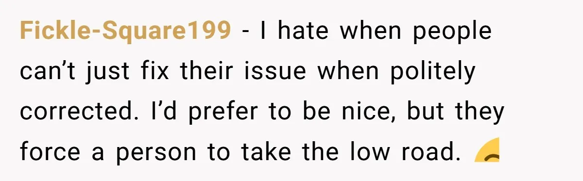 Fickle-Square199 − I hate when people can’t just fix their issue when politely corrected. I’d prefer to be nice, but they force a person to take the low road. 😒