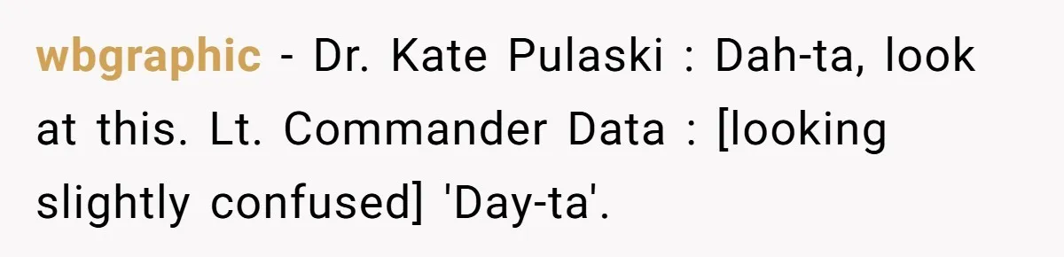 wbgraphic − Dr. Kate Pulaski : Dah-ta, look at this. Lt. Commander Data : [looking slightly confused] 'Day-ta'.
