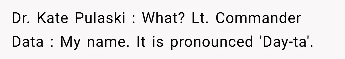 Dr. Kate Pulaski : What? Lt. Commander Data : My name. It is pronounced 'Day-ta'.