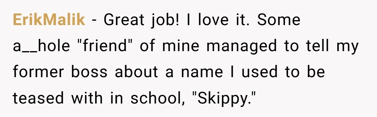 ErikMalik − Great job! I love it. Some a__hole "friend" of mine managed to tell my former boss about a name I used to be teased with in school, "Skippy."