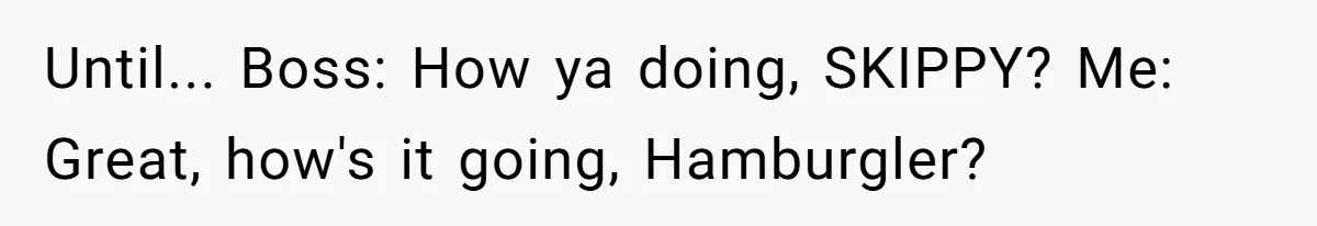Until... Boss: How ya doing, SKIPPY? Me: Great, how's it going, Hamburgler?
