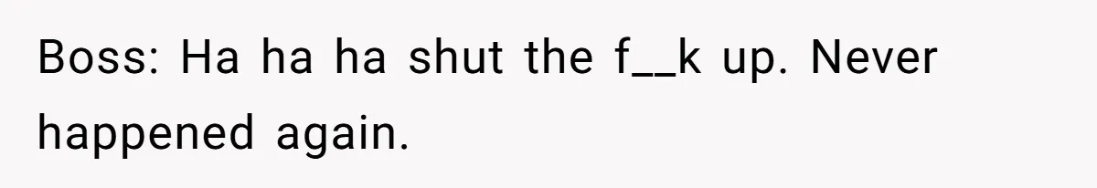 Boss: Ha ha ha shut the f__k up. Never happened again.