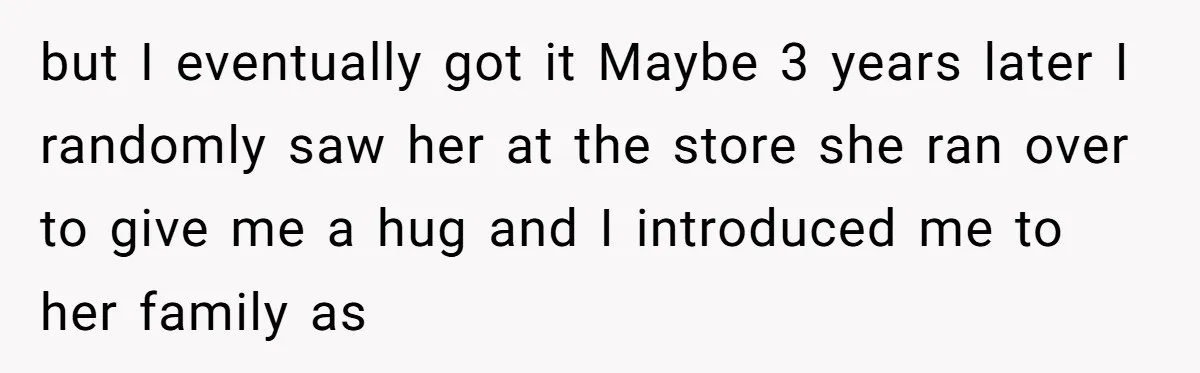 but I eventually got it Maybe 3 years later I randomly saw her at the store she ran over to give me a hug and I introduced me to her...