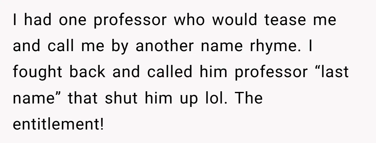 I had one professor who would tease me and call me by another name rhyme. I fought back and called him professor “last name” that shut him up lol. The...