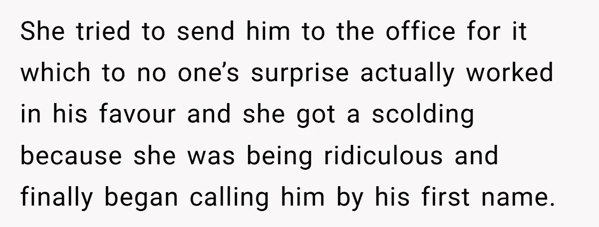 She tried to send him to the office for it which to no one’s surprise actually worked in his favour and she got a scolding because she was being ridiculous...