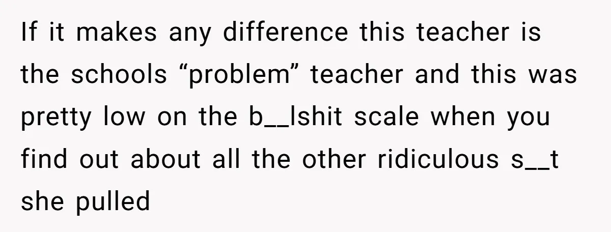 If it makes any difference this teacher is the schools “problem” teacher and this was pretty low on the b__lshit scale when you find out about all the other ridiculous...
