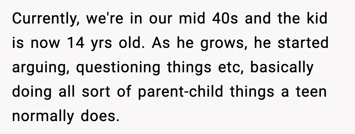 Currently, we're in our mid 40s and the kid is now 14 yrs old. As he grows, he started arguing, questioning things etc, basically doing all sort of parent-child things...