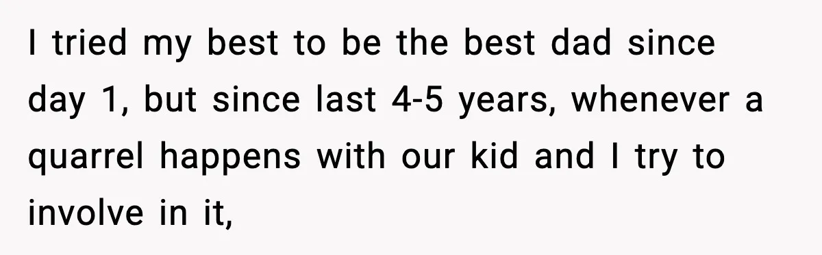 I tried my best to be the best dad since day 1, but since last 4-5 years, whenever a quarrel happens with our kid and I try to involve in...