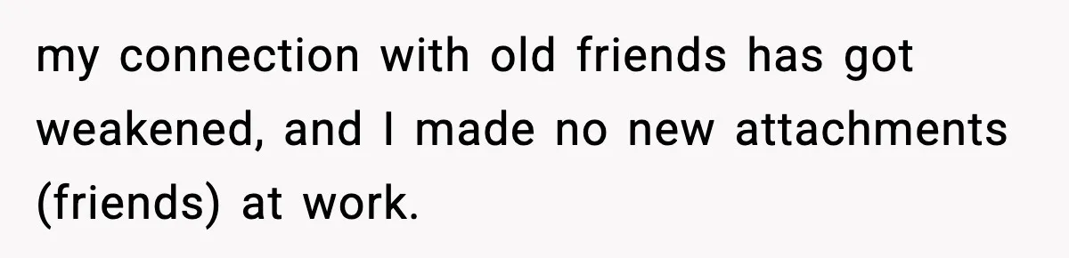 my connection with old friends has got weakened, and I made no new attachments (friends) at work.