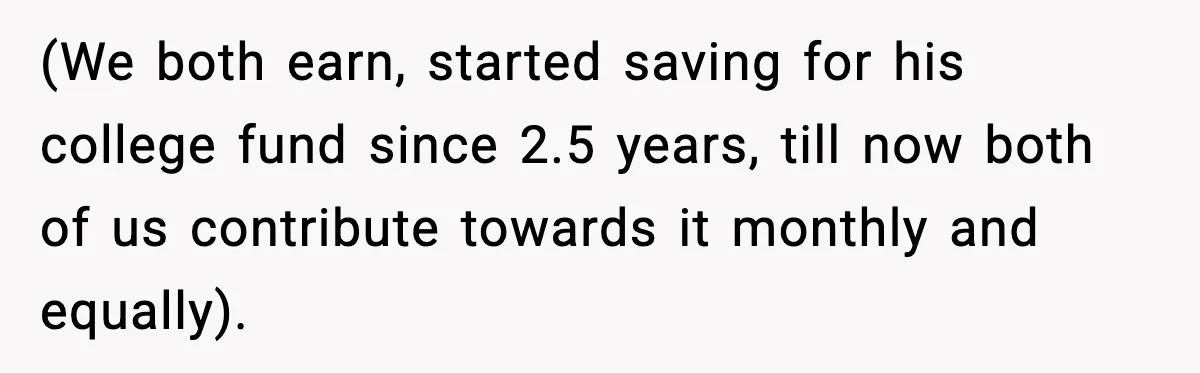 (We both earn, started saving for his college fund since 2.5 years, till now both of us contribute towards it monthly and equally).
